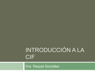 INTRODUCCIÓN A LA
CIF
Dra. Raquel González
 