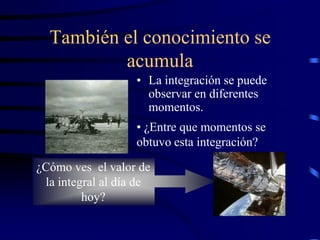 También el conocimiento se
          acumula
                   • La integración se puede
                     observar en diferentes
                     momentos.
                   • ¿Entre que momentos se
                   obtuvo esta integración?

¿Cómo ves el valor de
 la integral al día de
         hoy?
 