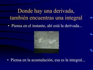Donde hay una derivada,
 también encuentras una integral
• Piensa en el instante, ahí está la derivada...




• Piensa en la acumulación, esa es la integral...
 