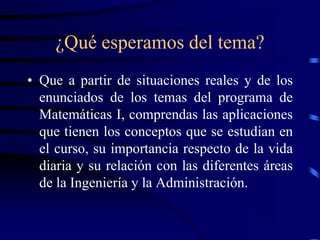 ¿Qué esperamos del tema?
• Que a partir de situaciones reales y de los
  enunciados de los temas del programa de
  Matemáticas I, comprendas las aplicaciones
  que tienen los conceptos que se estudian en
  el curso, su importancia respecto de la vida
  diaria y su relación con las diferentes áreas
  de la Ingeniería y la Administración.
 