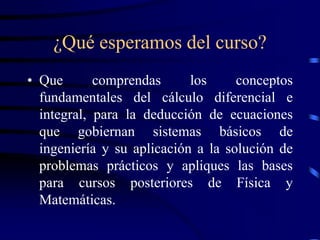 ¿Qué esperamos del curso?
• Que       comprendas      los     conceptos
  fundamentales del cálculo diferencial e
  integral, para la deducción de ecuaciones
  que gobiernan sistemas básicos de
  ingeniería y su aplicación a la solución de
  problemas prácticos y apliques las bases
  para cursos posteriores de Física y
  Matemáticas.
 