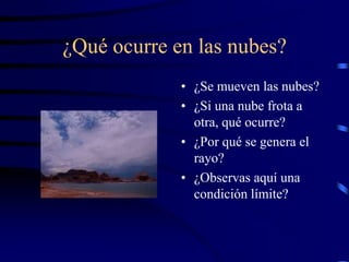 ¿Qué ocurre en las nubes?
             • ¿Se mueven las nubes?
             • ¿Si una nube frota a
               otra, qué ocurre?
             • ¿Por qué se genera el
               rayo?
             • ¿Observas aquí una
               condición límite?
 