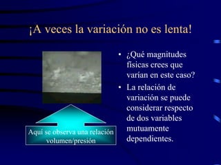 ¡A veces la variación no es lenta!
                             • ¿Qué magnitudes
                               físicas crees que
                               varían en este caso?
                             • La relación de
                               variación se puede
                               considerar respecto
                               de dos variables
Aquí se observa una relación   mutuamente
      volumen/presión          dependientes.
 