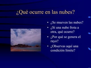¿Qué ocurre en las nubes?
• ¿Se mueven las nubes?
• ¿Si una nube frota a
otra, qué ocurre?
• ¿Por qué se genera el
rayo?
• ¿Observas aquí una
condición límite?
 