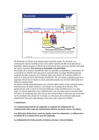 Ha finalizado el cálculo de la nómina para el período actual. No obstante, si a
continuación efectúa modificaciones en los datos maestros de HR en un período ya
liquidado, deberá ejecutar el cálculo de la nómina de nuevo para este período utilizando
los valores actuales. Este proceso se denomina retroactividad.
Por pasado de la nómina entendemos todos los períodos ya liquidados y terminados. Si
se actualiza un infotipo relevante para la retroactividad, el campo Modificación más
temprana de datos maestros en el infotipo Status del cálculo de la nómina (0003) se
sitúa en la fecha de inicio del infotipo modificado. De este modo se garantiza que en el
siguiente cálculo de la nómina se inicie automáticamente una retroactividad hasta esta
fecha de retroactividad.
El sistema efectúa automáticamente una retroactividad cuando se han realizado ciertas
modificaciones de datos maestros y de tiempos en el pasado de la nómina. Para
garantizar que sólo se inicie la retroactividad para ciertas modificaciones y no para
todas, el sistema determina si las modificaciones son relevantes para la retroactividad.
Por tanto, las modificaciones sólo inician una retroactividad si requieren una corrección
de los resultados del cálculo de la nómina. La relevancia de la retroactividad puede
especificarse bien para cada infotipo o bien para cada campo del infotipo.

Conclusiones:

La remuneración total de un empleado se compone de componentes de
remuneración tales como los emolumentos básicos, las horas extras y los pluses.

Las diferentes deducciones, tanto las legales como las voluntarias, se utilizan para
el cálculo de la remuneración neta del empleado.

La delimitación de fecha permite al sistema efectuar retroactividades.
 