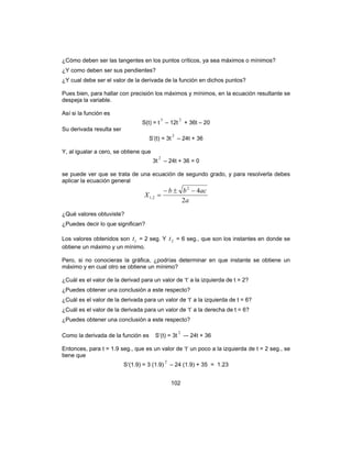 102
¿Cómo deben ser las tangentes en los puntos críticos, ya sea máximos o mínimos?
¿Y como deben ser sus pendientes?
¿Y cual debe ser el valor de la derivada de la función en dichos puntos?
Pues bien, para hallar con precisión los máximos y mínimos, en la ecuación resultante se
despeja la variable.
Así si la función es
S(t) = t
3
– 12t
2
+ 36t – 20
Su derivada resulta ser
S‘(t) = 3t
2
– 24t + 36
Y, al igualar a cero, se obtiene que
3t
2
– 24t + 36 = 0
se puede ver que se trata de una ecuación de segundo grado, y para resolverla debes
aplicar la ecuación general
a
acbb
X
2
42
2,1
−±−
=
¿Qué valores obtuviste?
¿Puedes decir lo que significan?
Los valores obtenidos son 1t = 2 seg. Y 2t = 6 seg., que son los instantes en donde se
obtiene un máximo y un mínimo.
Pero, si no conocieras la gráfica, ¿podrías determinar en que instante se obtiene un
máximo y en cual otro se obtiene un mínimo?
¿Cuál es el valor de la derivad para un valor de ‘t’ a la izquierda de t = 2?
¿Puedes obtener una conclusión a este respecto?
¿Cuál es el valor de la derivada para un valor de ‘t’ a la izquierda de t = 6?
¿Cuál es el valor de la derivada para un valor de ‘t’ a la derecha de t = 6?
¿Puedes obtener una conclusión a este respecto?
Como la derivada de la función es S‘(t) = 3t
2
–- 24t + 36
Entonces, para t = 1.9 seg., que es un valor de ‘t’ un poco a la izquierda de t = 2 seg., se
tiene que
S‘(1.9) = 3 (1.9)
2
– 24 (1.9) + 35 = 1.23
 