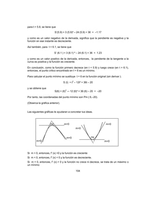104
para t = 5.9, se tiene que
S’(5.9) = 3 (5.9)² – 24 (5.9) + 36 = –1.17
y como es un valor negativo de la derivada, significa que la pendiente es negativa y la
función en ese instante es decreciente.
Así también, para t = 6.1, se tiene que
S’ (6.1 ) = 3 (6.1) ² – 24 (6.1) + 36 = 1.23
y como es un valor positivo de la derivada, entonces, la pendiente de la tangente a la
curva es positiva y la función es creciente.
En conclusión, como la función primero decrece (en t = 5.9) y luego crece (en t = 6.1),
entonces, el punto critico encontrado en t = 6 es un mínimo.
Para calcular el punto mínimo se sustituye t = 6 en la función original (sin derivar ).
S (t) = t3
– 12t² + 36t – 20
y se obtiene que
S(6) = (6)3
–- 12 (6)² + 36 (6) – 20 = –20
Por tanto, las coordenadas del punto mínimo son Pm ( 6,–20).
(Observa la gráfica anterior).
Las siguientes gráficas te ayudaran a concretar tus ideas.
Si m > 0, entonces, f’ (x) >0 y la función es creciente
Si m < 0, entonces, f’ (x) < 0 y la función es decreciente.
Si m = 0, entonces, f’ (x) = 0 y la función no crece ni decrece, se trata de un máximo o
un mínimo
PM m=0
m>0
PM
m=0
m<0
m>0
m<0
 