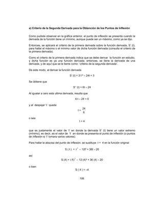 106
a) Criterio de la Segunda Derivada para la Obtención de los Puntos de Inflexión
Como pudiste observar en la gráfica anterior, el punto de inflexión se presenta cuando la
derivada de la función tiene un mínimo, aunque puede ser un máximo, como ya se dijo.
Entonces, se aplicará el criterio de la primera derivada sobre la función derivada, S’ (t),
para hallar el máximo o el mínimo valor de dicha función derivada (consulta el criterio de
la primera derivada).
Como el criterio de la primera derivada indica que se debe derivar la función en estudio,
y dicha función es ya una función derivada, entonces, se tiene la derivada de una
derivada, y de aquí que se le llame como: ‘criterio de la segunda derivada’.
De este modo, al derivar la función derivada
S’ (t) = 3 t ² – 24t + 3
Se obtiene que
S’’ (t) = 6t – 24
Al igualar a cero esta ultima derivada, resulta que
6 t – 24 = 0
y al despejar ‘t ‘ queda
t =
6
24
o sea
t = 4
que es justamente el valor de ‘t’ en donde la derivada S’ (t) tiene un valor extremo
(mínimo), es decir, es el valor de ‘t’ en donde se presenta el punto de inflexión (o puntos
de inflexión si ‘t’ tomara varios valores).
Para hallar la abscisa del punto de inflexión, se sustituye t = 4 en la función original
S ( t ) =
3
t – 12t² + 36t – 20
así
S (4) =
3
)4( – 12 (4)² + 36 (4) – 20
o bien
S ( 4 ) = –4
 