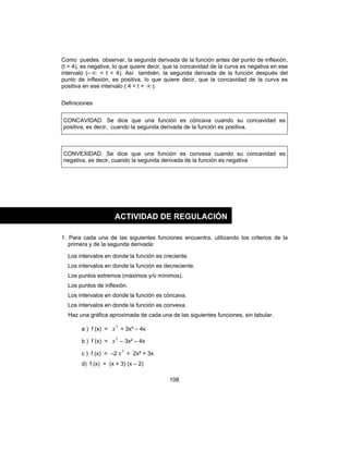 108
Como puedes observar, la segunda derivada de la función antes del punto de inflexión,
(t = 4), es negativa, lo que quiere decir, que la concavidad de la curva es negativa en ese
intervalo (– ∞ < t < 4). Así también, la segunda derivada de la función después del
punto de inflexión, es positiva, lo que quiere decir, que la concavidad de la curva es
positiva en ese intervalo ( 4 < t < ∞).
Definiciones
CONCAVIDAD. Se dice que una función es cóncava cuando su concavidad es
positiva, es decir, cuando la segunda derivada de la función es positiva.
CONVEXIDAD. Se dice que una función es convexa cuando su concavidad es
negativa, es decir, cuando la segunda derivada de la función es negativa
1. Para cada una de las siguientes funciones encuentra, utilizando los criterios de la
primera y de la segunda derivada:
Los intervalos en donde la función es creciente.
Los intervalos en donde la función es decreciente.
Los puntos extremos (máximos y/o mínimos).
Los puntos de inflexión.
Los intervalos en donde la función es cóncava.
Los intervalos en donde la función es convexa.
Haz una gráfica aproximada de cada una de las siguientes funciones, sin tabular.
a ) f (x) =
3
x + 3x² – 4x
b ) f (x) =
3
x – 3x² – 4x
c ) f (x) = –2
3
x + 2x² + 3x
d) f (x) = (x + 3) (x – 2)
ACTIVIDAD DE REGULACIÓN
 
