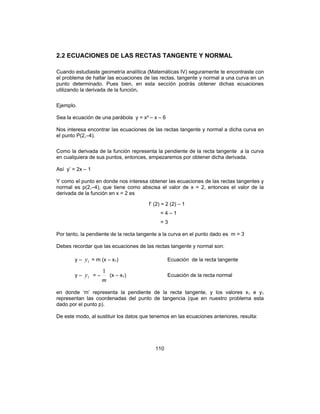 110
2.2 ECUACIONES DE LAS RECTAS TANGENTE Y NORMAL
Cuando estudiaste geometría analítica (Matemáticas IV) seguramente te encontraste con
el problema de hallar las ecuaciones de las rectas, tangente y normal a una curva en un
punto determinado. Pues bien, en esta sección podrás obtener dichas ecuaciones
utilizando la derivada de la función.
Ejemplo.
Sea la ecuación de una parábola y = x² – x – 6
Nos interesa encontrar las ecuaciones de las rectas tangente y normal a dicha curva en
el punto P(2,–4).
Como la derivada de la función representa la pendiente de la recta tangente a la curva
en cualquiera de sus puntos, entonces, empezaremos por obtener dicha derivada.
Así y’ = 2x – 1
Y como el punto en donde nos interesa obtener las ecuaciones de las rectas tangentes y
normal es p(2,–4), que tiene como abscisa el valor de x = 2, entonces el valor de la
derivada de la función en x = 2 es
f’ (2) = 2 (2) – 1
= 4 – 1
= 3
Por tanto, la pendiente de la recta tangente a la curva en el punto dado es m = 3
Debes recordar que las ecuaciones de las rectas tangente y normal son:
y – 1y = m (x – x1) Ecuación de la recta tangente
y – 1y = –
m
1
(x – x1) Ecuación de la recta normal
en donde ‘m’ representa la pendiente de la recta tangente, y los valores x1 e y1
representan las coordenadas del punto de tangencia (que en nuestro problema esta
dado por el punto p).
De este modo, al sustituir los datos que tenemos en las ecuaciones anteriores, resulta:
 
