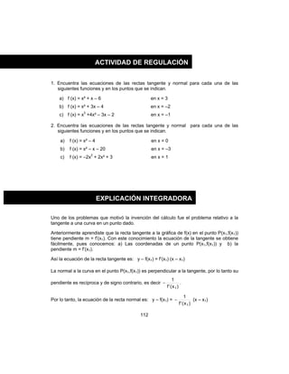 112
1. Encuentra las ecuaciones de las rectas tangente y normal para cada una de las
siguientes funciones y en los puntos que se indican.
a) f (x) = x² + x – 6 en x = 3
b) f (x) = x² + 3x – 4 en x = –2
c) f (x) = x3
+4x² – 3x – 2 en x = –1
2. Encuentra las ecuaciones de las rectas tangente y normal para cada una de las
siguientes funciones y en los puntos que se indican.
a) f (x) = x² – 4 en x = 0
b) f (x) = x² – x – 20 en x = –3
c) f (x) = –2x3
+ 2x² + 3 en x = 1
Uno de los problemas que motivó la invención del cálculo fue el problema relativo a la
tangente a una curva en un punto dado.
Anteriormente aprendiste que la recta tangente a la gráfica de f(x) en el punto P(x1,f(x1))
tiene pendiente m = f’(x1). Con este conocimiento la ecuación de la tangente se obtiene
fácilmente, pues conocemos: a) Las coordenadas de un punto P(x1,f(x1)) y b) la
pendiente m = f’(x1).
Así la ecuación de la recta tangente es: y – f(x1) = f’(x1) (x – x1)
La normal a la curva en el punto P(x1,f(x1)) es perpendicular a la tangente, por lo tanto su
pendiente es recíproca y de signo contrario, es decir
)x('f
1
1
− .
Por lo tanto, la ecuación de la recta normal es: y – f(x1) =
)x('f
1
1
− (x – x1)
ACTIVIDAD DE REGULACIÓN
EXPLICACIÓN INTEGRADORA
 