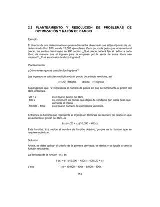 113
2.3 PLANTEAMIENTO Y RESOLUCIÓN DE PROBLEMAS DE
OPTIMIZACIÓN Y RAZÓN DE CAMBIO
Ejemplo.
El director de una determinada empresa editorial ha observado que si fija el precio de un
determinado libro $20, vende 10,000 ejemplares. Pero por cada peso que incrementa el
precio, las ventas disminuyen en 400 copias. ¿Qué precio deberá fijar el editor a cada
libro, de manera que el ingreso para la empresa por la venta de estos libros sea
máximo? ¿Cuál es el valor de dicho ingreso?
Planteamiento.
¿Cómo crees que se calculan los ingresos?
Los ingresos se calculan multiplicando el precio de articulo vendidos, así
I = (20) (10000), donde I = ingreso
Supongamos que ‘x’ representa el numero de pesos en que se incrementa el precio del
libro, entonces.
20 + x es el nuevo precio del libro
400 x es el número de copias que dejan de venderse por cada peso que
aumenta el precio
10,000 – 400x es el nuevo numero de ejemplares vendidos.
Entonces, la función que representa el ingreso en términos del numero de pesos en que
se aumenta el precio del libro, es
I (x) = (20 + x) (10,000 – 400x)
Esta función, I(x), recibe el nombre de función objetivo, porque es la función que se
requiere optimizar.
Solución
Ahora, se debe aplicar el criterio de la primera derivada; se deriva y se iguala a cero la
función resultante.
La derivada de la función I(x), es
I’ (x) = (1) (10,000 – 400x) – 400 (20 + x)
o sea I’ (x) = 10,000 – 400x – 8,000 – 400x
 