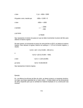 114
o bien I’ (x) = –800x + 2000
Al igualar a cero, resulta que –800x + 2,000 = 0
o bien –800x = –2000
o también
800
2000
−
−
=x
y por tanto
x = $ 2.5
Que representa el número de pesos en que se debe incrementar el precio del libro para
obtener el máximo ingreso.
De esta manera, al incrementar el precio de venta del libro en $2.5, se obtiene el máximo
ingreso. Para calcular el ingreso máximo se sustituye x = 2.5 en la función objetivo, y
resulta
I (2.5) = (20 + 2.5) [10,000 – 400 (2.5 )]
o
I (2.5) = (22.5) (10,000 – 1000)
o bien I (2.5 ) = ( 22.5) (9,000)
por tanto I(2.5) = $ 202,500.00
Que representa el máximo ingreso.
Ejemplo.
En una fábrica de artículos de fibra de vidrio, se desea construir un recipiente cilíndrico,
con tapa, que tenga capacidad de un metro cúbico. ¿Cuáles deben ser las dimensiones
de dicho recipiente para que la cantidad de material empleado en su construcción sea
mínima?
 
