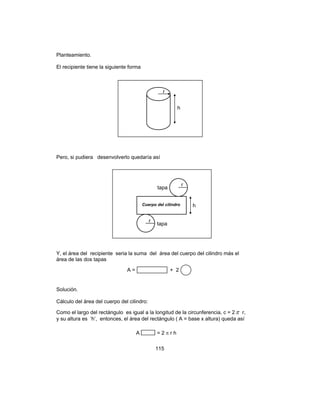 115
Planteamiento.
El recipiente tiene la siguiente forma
Pero, si pudiera desenvolverlo quedaría así
Y, el área del recipiente seria la suma del área del cuerpo del cilindro más el
área de las dos tapas
Solución.
Cálculo del área del cuerpo del cilindro:
Como el largo del rectángulo es igual a la longitud de la circunferencia, c = 2π r,
y su altura es ‘h’, entonces, el área del rectángulo ( A = base x altura) queda así
h
r
Cuerpo del cilindro
r
r
tapa
tapa
h
A = + 2
A = 2 π r h
 
