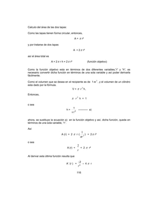 116
Calculo del área de las dos tapas:
Como las tapas tienen forma circular, entonces,
A = π r²
y por tratarse de dos tapas
A = 2π r²
así el área total es
A = 2π r h + 2π r² (función objetivo)
Como la función objetivo esta en términos de dos diferentes variables,”r” y “h”, es
necesario convertir dicha función en términos de una sola variable y así poder derivarla
fácilmente.
Como el volumen que se desea en el recipiente es de 1
3
m , y el volumen de un cilindro
esta dado por la fórmula.
V = π 2
r h,
Entonces,
π 2
r h = 1
o sea
h = 2
r
1
π
----------- a)
ahora, se sustituye la ecuación a) en la función objetivo y así, dicha función, queda en
términos de una sola variable, “r”.
Así
A (r) = 2 π r )
1
( 2
rπ
+ 2π r²
o sea
A (r) =
r
2
+ 2 π r²
Al derivar esta última función resulta que
A´ (r ) = 4
r
2
2
+
−
π r
 