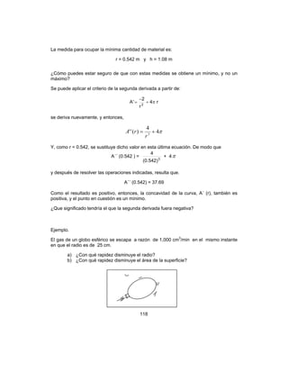 118
La medida para ocupar la mínima cantidad de material es:
r = 0.542 m y h = 1.08 m
¿Cómo puedes estar seguro de que con estas medidas se obtiene un mínimo, y no un
máximo?
Se puede aplicar el criterio de la segunda derivada a partir de:
r4
r
2
'A 2
π+
−
=
se deriva nuevamente, y entonces,
π4
4
)('' 3
+=
r
rA
Y, como r = 0.542, se sustituye dicho valor en esta última ecuación. De modo que
A´´ (0.542 ) = 3
)542.0(
4
+ 4π
y después de resolver las operaciones indicadas, resulta que.
A´´ (0.542) = 37.69
Como el resultado es positivo, entonces, la concavidad de la curva, A´ (r), también es
positiva, y el punto en cuestión es un mínimo.
¿Que significado tendría el que la segunda derivada fuera negativa?
Ejemplo.
El gas de un globo esférico se escapa a razón de 1,000 cm3
/min en el mismo instante
en que el radio es de 25 cm.
a) ¿Con qué rapidez disminuye el radio?
b) ¿Con qué rapidez disminuye el área de la superficie?
 