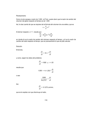 119
Planteamiento
Como el aire escapa a razón de 1,000 cm3
/min, quiere decir que la razón de cambio del
volumen del globo respecto al tiempo es de 1,000.
Así, te das cuenta de que se requiere de la fórmula del volumen de una esfera, que es
3
r
3
4
v π=
Al derivar respecto a “ t “, resulta que
)
dt
dr
)(r)(
3
4
(3
dt
dv 2
π=
en donde dv es la razón de cambio del volumen respecto al tiempo, y dr es la razón de
cambio del radio respecto al tiempo, que es precisamente lo que se pide calcular.
Solución
Entonces,
dt
dr
r
dt
dv 2
4π=
y como, según los datos del problema
dt
dv
= 1000 y r = 25
resulta que
1,000 = 4π (25) ²
dt
dr
o sea
dt
dr
=2
)25(4
1000
π
Así,
dt
dr
= 0.1273 cm/min.
que es la rapidez con que disminuye el radio.
 