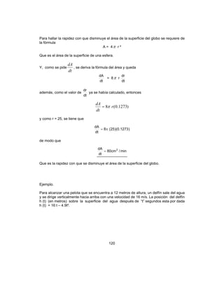 120
Para hallar la rapidez con que disminuye el área de la superficie del globo se requiere de
la fórmula
A = 4π r ²
Que es el área de la superficie de una esfera.
Y, como se pide
dt
dA
, se deriva la fórmula del área y queda
dt
dA
= 8π r
dt
dr
además, como el valor de
dt
dr
ya se había calculado, entonces
)1273.0(8 r
dt
dA
π=
y como r = 25, se tiene que
)1273.0)(25(8
dt
dA
π=
de modo que
min/cm80
dt
dA 2
=
Que es la rapidez con que se disminuye el área de la superficie del globo.
Ejemplo.
Para alcanzar una pelota que se encuentra a 12 metros de altura, un delfín sale del agua
y se dirige verticalmente hacia arriba con una velocidad de 16 m/s. La posición del delfín
h (t) (en metros) sobre la superficie del agua después de “t” segundos esta por dada
h (t) = 16 t – 4.9t².
 