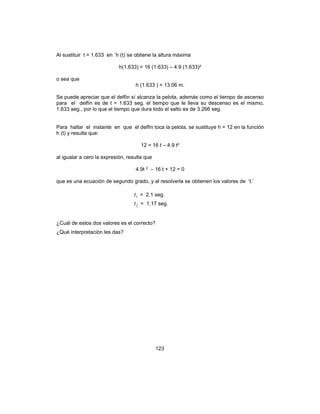 123
Al sustituir t = 1.633 en ´h (t)´se obtiene la altura máxima
h(1.633) = 16 (1.633) – 4.9 (1.633)²
o sea que
h (1.633 ) = 13.06 m.
Se puede apreciar que el delfín sí alcanza la pelota, además como el tiempo de ascenso
para el delfín es de t = 1.633 seg. el tiempo que le lleva su descenso es el mismo,
1.633 seg., por lo que el tiempo que dura todo el salto es de 3.266 seg.
Para hallar el instante en que el delfín toca la pelota, se sustituye h = 12 en la función
h (t) y resulta que:
12 = 16 t – 4.9 t²
al igualar a cero la expresión, resulta que
4.9t ² – 16 t + 12 = 0
que es una ecuación de segundo grado, y al resolverla se obtienen los valores de ‘t.’
1t = 2.1 seg.
2t = 1.17 seg.
¿Cuál de estos dos valores es el correcto?
¿Qué interpretación les das?
 