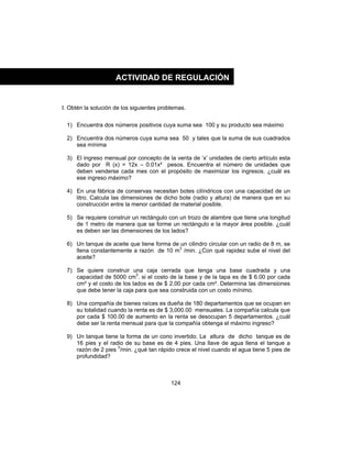 124
I. Obtén la solución de los siguientes problemas.
1) Encuentra dos números positivos cuya suma sea 100 y su producto sea máximo
2) Encuentra dos números cuya suma sea 50 y tales que la suma de sus cuadrados
sea mínima
3) El ingreso mensual por concepto de la venta de ‘x’ unidades de cierto artículo esta
dado por R (x) = 12x – 0.01x² pesos. Encuentra el número de unidades que
deben venderse cada mes con el propósito de maximizar los ingresos. ¿cuál es
ese ingreso máximo?
4) En una fábrica de conservas necesitan botes cilíndricos con una capacidad de un
litro. Calcula las dimensiones de dicho bote (radio y altura) de manera que en su
construcción entre la menor cantidad de material posible.
5) Se requiere construir un rectángulo con un trozo de alambre que tiene una longitud
de 1 metro de manera que se forme un rectángulo e la mayor área posible. ¿cuál
es deben ser las dimensiones de los lados?
6) Un tanque de aceite que tiene forma de un cilindro circular con un radio de 8 m, se
llena constantemente a razón de 10 m3
/min. ¿Con qué rapidez sube el nivel del
aceite?
7) Se quiere construir una caja cerrada que tenga una base cuadrada y una
capacidad de 5000 cm3
. si el costo de la base y de la tapa es de $ 6.00 por cada
cm² y el costo de los lados es de $ 2.00 por cada cm². Determina las dimensiones
que debe tener la caja para que sea construida con un costo mínimo.
8) Una compañía de bienes raíces es dueña de 180 departamentos que se ocupan en
su totalidad cuando la renta es de $ 3,000.00 mensuales. La compañía calcula que
por cada $ 100.00 de aumento en la renta se desocupan 5 departamentos. ¿cuál
debe ser la renta mensual para que la compañía obtenga el máximo ingreso?
9) Un tanque tiene la forma de un cono invertido. La altura de dicho tanque es de
16 pies y el radio de su base es de 4 pies. Una llave de agua llena el tanque a
razón de 2 pies 3
/min. ¿qué tan rápido crece el nivel cuando el agua tiene 5 pies de
profundidad?
ACTIVIDAD DE REGULACIÓN
 
