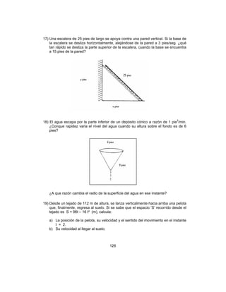 126
17) Una escalera de 25 pies de largo se apoya contra una pared vertical. Si la base de
la escalera se desliza horizontalmente, alejándose de la pared a 3 pies/seg. ¿qué
tan rápido se desliza la parte superior de la escalera, cuando la base se encuentra
a 15 pies de la pared?
18) El agua escapa por la parte inferior de un depósito cónico a razón de 1 pie3
/min.
¿Conque rapidez varia el nivel del agua cuando su altura sobre el fondo es de 6
pies?
¿A que razón cambia el radio de la superficie del agua en ese instante?
19) Desde un tejado de 112 m de altura, se lanza verticalmente hacia arriba una pelota
que, finalmente, regresa al suelo. Si se sabe que el espacio ‘S’ recorrido desde el
tejado es S = 96t – 16 t² (m), calcula:
a) La posición de la pelota, su velocidad y el sentido del movimiento en el instante
t = 2.
b) Su velocidad al llegar al suelo.
 
