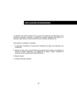 127
La derivada nos permite resolver toda una gama de problemas de optimización como
maximizar ganancias, minimizar la cantidad de material empleado para fabricar un
producto y para calcular razones de cambio como velocidad, aceleración, etc.
Para resolver un problema, se necesita:
1. Comprender el problema. En esta fase se identifican los datos, las incógnitas y las
condiciones.
2. Elaborar un plan, para lo cual se determina la relación entre los datos y la incógnita, se
formula el modelo matemático y se establecen los pasos a seguir, incluyendo la
aplicación de los conceptos del Cálculo Diferencial.
3. Ejecutar el plan.
4. Verificar la solución obtenida.
EXPLICACIÓN INTEGRADORA
 