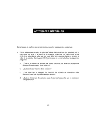 129
Con el objeto de reafirme tus conocimientos, resuelve los siguientes problemas:
1 En un determinado huerto, el agricultor planta manzanos con una densidad de 30
manzanos por acre, y el valor de la cosecha producida por cada árbol es de
$100.00.si además se sabe que por cada árbol extra que se plante en un acre el
valor de la cosecha disminuye en $3.00, entonces, se podrían plantear las siguientes
preguntas:
a) ¿Cuál es el número de árboles que deben plantarse por acre con el objeto de
obtener el máximo valor de la cosecha?
b) ¿Cuál es el valor máximo de la cosecha?
c) ¿Cuál debe ser el intervalo de variación del número de manzanos extra
plantados para que el problema tenga sentido?
d) ¿Cuál es el intervalo de variación para el valor de la cosecha que es posible en
este problema?
ACTIVIDADES INTEGRALES
 