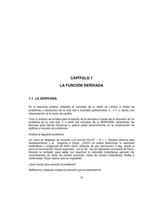 13
CAPÍTULO 1
LA FUNCIÓN DERIVADA
1.1 LA DERIVADA
En el fascículo anterior utilizaste el concepto de la razón de cambio a través de
problemas o situaciones de la vida real e ilustraste gráficamente 0→h o, dando una
interpretación de la razón de cambio.
Todo lo anterior es la base para el estudio de la derivada a través de la discusión de un
problema de la vida real. Y a partir del concepto de la DERIVADA, aprenderás las
técnicas para derivar funciones y aplicar estos conocimientos en la construcción de
gráficas y solución de problemas.
Analiza el siguiente problema:
Un móvil se desplaza de acuerdo a la función f(t)=3t2
– 2t + 1, Ricardo observa este
desplazamiento y le pregunta a Oscar, ¿Cómo se puede determinar la velocidad
instantánea o tangencial de dicho móvil, después de que transcurren 3 seg. desde el
inicio el movimiento? Oscar respondió; ¡no lo se!, tal vez aplicando conceptos de física.
Ricardo le contestó, para saber con exactitud la velocidad instantánea aplicaré mis
conocimientos de razón de cambio promedio, razón de cambio instantánea, limites y
continuidad; Oscar replicó ¡eso es imposible!.
¿Qué harías para resolver el problema?
Reflexiona y después analiza la solución que te presentamos
 