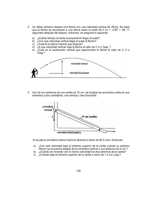 130
2 Un atleta olímpico dispara una flecha con una velocidad vertical de 35m/s. Se sabe
que la flecha se encontrará a una altura sobre el suelo de h (t) = –4.9t2
+ 35t, “t”
segundos después del disparo, entonces, se pregunta lo siguiente:
a) ¿Cuánto tiempo se tarda el proyectil en llegar al suelo?
b) ¿Con qué velocidad vertical llega al suelo la flecha?
c) ¿Cuál es la altura máxima que alcanza?
d) ¿A que velocidad vertical viaja la flecha al cabo de 3, 5 o 7seg. ?
e) ¿Cuál es la aceleración vertical que experimenta la flecha al cabo de 3, 5 o
7seg.?
3 Uno de los extremos de una varilla sé 15 cm. de longitud se encuentra unida en sus
extremos a dos correderas, una vertical y otra horizontal.
Si se jala la corredera interior hacia la derecha a razón de 09.3 cm/s. Entonces:
a) ¿Con qué velocidad baja el extremo superior de la varilla cuando su extremo
inferior se encuentra alejado de la corredera vertical a una distancia de 4 cm.?
b) ¿Cuándo se moverán con la misma velocidad los dos extremos de la varilla?
c) ¿Cuándo baja el extremo superior de la varilla a razón de 1.2 cm./ seg.?
 