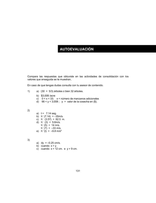 131
Compara las respuestas que obtuviste en las actividades de consolidación con los
valores que enseguida se te muestran,
En caso de que tengas dudas consulta con tu asesor de contenido.
1) a) (30 + 5/3) árboles o bien 32 árboles.
b) $3,008 /acre
c) 0 < x < 33; x = número de manzanos adicionales
d) 66 < y < 3,008 ; y = valor de la cosecha en ($).
2)
a) t = 7.14 seg.
b) h´ (7.14) = –35m/s.
c) h´ (3.57) = 62.5 m.
d) h´ (3) = 5.6m/s.
h´ (5) = 14 m/s.
h´ (7) = –33 m/s.
e) h´´(t) = –9.8 m/s²
3)
a) dy = –0.25 cm/s.
b) cuando x = y
c) cuando x = 12 cm. e y = 9 cm.
AUTOEVALUACIÓN
 