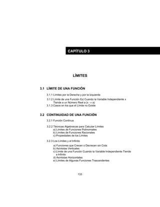 133
LÍMITES
3.1 LÍMITE DE UNA FUNCIÓN
3.1.1 Límites por la Derecha y por la Izquierda
3.1.2 Límite de una Función f(x) Cuando la Variable Independiente x
Tiende a un Número Real a (x → a)
3.1.3 Casos en los que el Límite no Existe
3.2 CONTINUIDAD DE UNA FUNCIÓN
3.2.1 Función Continua
3.2.2 Técnicas Algebraicas para Calcular Límites
a) Límites de Funciones Polinomiales
b) Límites de Funciones Racionales
c) Propiedades de los Límites
3.2.3 Los Límites y el Infinito
a) Funciones que Crecen o Decrecen sin Cota
b) Asíntotas Verticales
c) Límite de una Función Cuando la Variable Independiente Tiende
a Infinito
d) Asíntotas Horizontales
e) Límites de Algunas Funciones Trascendentes
CAPÍTULO 3
 