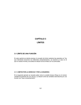 137
CAPÍTULO 3
LÍMITES
3.1 LÍMITE DE UNA FUNCIÓN
En este capítulo se intenta precisar el concepto de limite mediante tres ejemplos en "los
que intervienen funciones con diferentes comportamientos, se examina un caso en el
que no existe el límite y se analiza la relación de los límites con la continuidad.
3.1.1 LÍMITES POR LA DERECHA Y POR LA IZQUIERDA
En el siguiente ejemplo se necesita saber cómo la variable tiempo influye en el número
variable de bacterias de una vacuna. La relación entre las variables está descrita por una
función con "buen comportamiento".
 