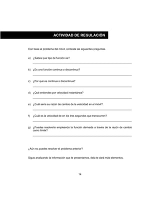 14
Con base al problema del móvil, contesta las siguientes preguntas.
a) ¿Sabes que tipo de función es?
b) ¿Es una función continua o discontinua?
c) ¿Por qué es continua o discontinua?
d) ¿Qué entiendes por velocidad instantánea?
e) ¿Cuál sería su razón de cambio de la velocidad en el móvil?
f) ¿Cuál es la velocidad de en los tres segundos que transcurren?
g) ¿Puedes resolverlo empleando la función derivada a través de la razón de cambio
como límite?
¿Aún no puedes resolver el problema anterior?
Sigue analizando la información que te presentamos, ésta te dará más elementos.
ACTIVIDAD DE REGULACIÓN
 