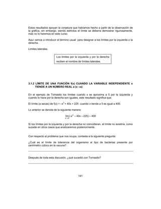141
Estos resultados apoyan la conjetura que habíamos hecho a partir de la observación de
la gráfica, sin embargo, siendo estrictos el límite se debería demostrar rigurosamente,
más no lo haremos en este curso.
Aquí vamos a introducir el término usual para designar a los límites por la izquierda o la
derecha.
Limites laterales.
3.1.2 LÍMITE DE UNA FUNCIÓN f(x) CUANDO LA VARIABLE INDEPENDIENTE x
TIENDE A UN NÚMERO REAL a (x→a)
En el ejemplo de Tomasito los límites cuando x se aproxima a 5 por la izquierda y
cuando lo hace por la derecha son iguales, este resultado significa que:
El límite (a secas) de f(x) = –x2
+ 40x + 225 cuando x tiende a 5 es igual a 400.
Lo anterior se denota de la siguiente manera:
400225)40x(-xlim 2
5x
=++
→
Si los límites por la izquierda y por la derecha no coincidieran, el límite no existiría, como
sucede en otros casos que analizaremos posteriormente.
Con respecto al problema que nos ocupa, contesta a la siguiente pregunta:
¿Cuál es el límite de tolerancia del organismo al tipo de bacterias presente por
centímetro cúbico en la vacuna?
Después de toda esta discusión, ¿qué sucedió con Tomasito?
Los limites por la izquierda y por la derecha
reciben el nombre de límites laterales.
 