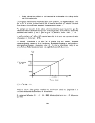 142
• El Dr. medina le administró la vacuna antes de su fecha de caducidad y el niño
sanó completamente.
Con respecto al tratamiento matemático de nuestro problema, es importante hacer notar
que si 400 es el límite, podemos hacer que el valor de la función f(x) esté tan cerca del
límite de 400 como queramos, eligiendo valores adecuados para x.
Por ejemplo: de los datos de las tablas anteriores inferimos que si queremos que f(x)
esté a una distancia de 400 menor que 0.4 unidades ya sea a la izquierda o a la derecha,
podemos tomar x>4.99 y x<5.01 (pero no igual a 5), es decir, 4.99 < x < 5.01, x ≠ 5.
La gráfica de f(x) = –x2
+ 40x + 225 muestra la porción de la curva que corresponde a los
valores de x en el intervalo [–5,45].
Es posible acercarnos a la zona de la gráfica que nos interesa, eligiendo
convenientemente los valores de x. Por ejemplo, la siguiente figura es un acercamiento a
la zona de la gráfica para valores de x entre 4.5 y 5.5 (se ha obtenido por medio de una
computadora). Podemos acercarnos a esa región tanto como lo deseemos.
f(x) = –x2
+ 40x + 225
Antes de pasar a otro ejemplo haremos una observación sobre una propiedad de la
función que describe el crecimiento de las bacterias:
Si evaluamos la función f(x) = –x2
+ 40x + 225, del ejemplo anterior, en x = 5 obtenemos
f(5)=400.
f(x)
415
402.99
400
396.99
384.5
4.9 4.966 5.033 5.1 5.5
x
Tiempo (días)
N° de bacterias
por cm
3
 