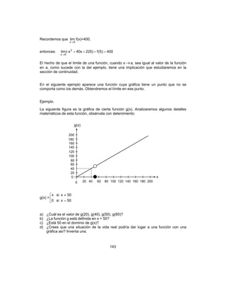 143
Recordemos que
5x
lim
→
f(x)=400,
entonces: 400)5(f225)40x(-xlim 2
5x
==++
→
El hecho de que el limite de una función, cuando x →a, sea igual al valor de la función
en a, como sucede con la del ejemplo, tiene una implicación que estudiaremos en la
sección de continuidad.
En el siguiente ejemplo aparece una función cuya gráfica tiene un punto que no se
comporta como los demás. Obtendremos el límite en ese punto.
Ejemplo.
La siguiente figura es la gráfica de cierta función g(x). Analizaremos algunos detalles
matemáticos de esta función, obsérvala con detenimiento:
g(x) = 


=
≠
50xsi0
50xsix
a) ¿Cuál es el valor de g(20), g(40), g(50), g(60)?
b) ¿La función g está definida en x = 50?
c) ¿Está 50 en el dominio de g(x)?
d) ¿Crees que una situación de la vida real podría dar lugar a una función con una
gráfica así? Inventa una.
g(x)
x
0 20 40 60 80 100 120 140 160 180 200
200
180
160
140
120
100
80
60
40
20
0
 