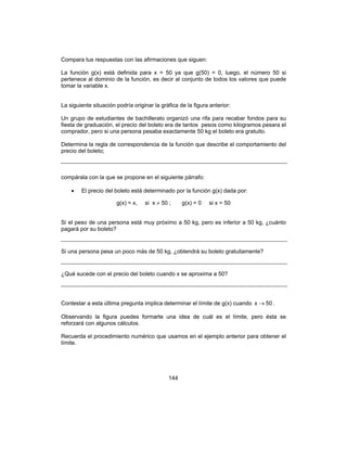 144
Compara tus respuestas con las afirmaciones que siguen:
La función g(x) está definida para x = 50 ya que g(50) = 0, luego, el número 50 si
pertenece al dominio de la función, es decir al conjunto de todos los valores que puede
tomar la variable x.
La siguiente situación podría originar la gráfica de la figura anterior:
Un grupo de estudiantes de bachillerato organizó una rifa para recabar fondos para su
fiesta de graduación, el precio del boleto era de tantos pesos como kilogramos pesara el
comprador, pero si una persona pesaba exactamente 50 kg el boleto era gratuito.
Determina la regla de correspondencia de la función que describe el comportamiento del
precio del boleto;
compárala con la que se propone en el siguiente párrafo:
• El precio del boleto está determinado por la función g(x) dada por:
g(x) = x, si x ≠ 50 ; g(x) = 0 si x = 50
Si el peso de una persona está muy próximo a 50 kg, pero es inferior a 50 kg, ¿cuánto
pagará por su boleto?
Si una persona pesa un poco más de 50 kg, ¿obtendrá su boleto gratuitamente?
¿Qué sucede con el precio del boleto cuando x se aproxima a 50?
Contestar a esta última pregunta implica determinar el límite de g(x) cuando 50x → .
Observando la figura puedes formarte una idea de cuál es el límite, pero ésta se
reforzará con algunos cálculos.
Recuerda el procedimiento numérico que usamos en el ejemplo anterior para obtener el
límite.
 