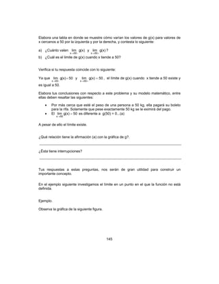 145
Elabora una tabla en donde se muestre cómo varían los valores de g(x) para valores de
x cercanos a 50 por la izquierda y por la derecha, y contesta lo siguiente:
a) ¿Cuánto valen (x)glim
50x −→
y (x)glim
50x +→
?
b) ¿Cuál es el limite de g(x) cuando x tiende a 50?
Verifica si tu respuesta coincide con lo siguiente:
Ya que 50(x)glim
50x
=
−→
y 50(x)glim
50x
=
+→
, el límite de g(x) cuando x tiende a 50 existe y
es igual a 50.
Elabora tus conclusiones con respecto a este problema y su modelo matemático, entre
ellas deben resaltar las siguientes:
• Por más cerca que esté el peso de una persona a 50 kg, ella pagará su boleto
para la rifa. Solamente que pese exactamente 50 kg se le eximirá del pago.
• El 50(x)glim
50x
=
→
es diferente a g(50) = 0...(a)
A pesar de ello el límite existe.
¿Qué relación tiene la afirmación (a) con la gráfica de g?.
¿Ésta tiene interrupciones?
Tus respuestas a estas preguntas, nos serán de gran utilidad para construir un
importante concepto.
En el ejemplo siguiente investigamos el límite en un punto en el que la función no está
definida.
Ejemplo.
Observa la gráfica de la siguiente figura.
 