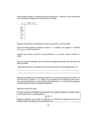 147
Ahora puedes calcular los valores de f(x) para valores de x cercanos a 3 por la izquierda
y por la derecha y organizar la información en una tabla.
Después de examinar tus resultados formula tu conclusión, ¿es como ésta?
Como los límites izquierdo y derecho, cuando x → 3, existen y son iguales a 7, tenemos
que (x)flim
3x →
existe y es igual a 7.
Advierte que aunque la función no está definida en 3, su límite cuando x tiende a 3
existe.
Como en los otros ejemplos, aquí te hacemos la siguiente pregunta que más tarde nos
será de utilidad:
¿Qué efecto produce en la gráfica de f el hecho de que f(x) no este definida para x= 3?
Después de estudiar los tres ejemplos anteriores, concluimos que para que el límite L de
una función f(x), cuando ax → , exista, no se requiere que f(a) sea igual a ese límite L
(ver el segundo ejemplo), o que la función esté definida en x = a (ver el tercer ejemplo).
También podemos formular la siguiente definición:
Definición informal de límite
Cuando se dice que el LIMITE de una función f (x), cuando x tiende a un número real a,
es el número real L, o simbólicamente
L(x)flim
ax
=
→
debemos entender que cuando x se aproxima a a, tanto por la izquierda como por la
derecha, pero no es igual a a, f(x) se aproxima a L.
f(x) = x + 4x
2.8
2.9
2.99
3
3.01
3.1
3.2
 