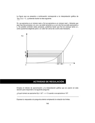 148
La figura que se presenta a continuación corresponde a la interpretación gráfica de
L(x)lim =
→
f
ax
y pretende ilustrar la idea siguiente:
Si x se aproxima a un número real a, f(x) se aproxima a un número real L. Advierte que
aquí hay dos procesos: en uno x se está cercando a a y en otro f(x) se está acercando a
L. Es posible controlar estos procesos, podemos hacer que f(x) se acerque tanto a L
como queramos eligiendo para x un valor tan cerca de a como sea necesario.
Emplea el método de aproximación y la interpretación gráfica que se usaron en esta
sección para responder a la siguiente pregunta:
¿A qué número se aproxima f(x) = 2x2
– x + 3 cuando x se aproxima a 10?
Expresa tu respuesta a la pregunta anterior empleando la notación de límites.
f(x)
a
0 x
L
ACTIVIDAD DE REGULACIÓN
 