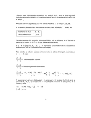 15
Una bola sube verticalmente alcanzando una altura S =14t – 4.9t2
m, en t segundos
después de lanzada. Halla la razón de incremento (Cambio) de altura de la bola en m/s
al tiempo 1t
Analiza la solución: digamos que la bola esta a una altura 1S al tiempo t1 y S2 a t2.
El incremento promedio de la elevación de la bola durante el intervalo t 1 < t < t2 es,
Geométricamente esta magnitud esta representada por la pendiente de la Secante a
través de los puntos (t1, S1) y (t2, S2) del diagrama altura tiempo.
Si t2 – t1 es pequeño, S2 – S1/ t2 – t1 representa aproximadamente la velocidad de
ascenso de la bola en cualquier instante del intervalo.
Para calcular la relación precisa del incremento de altura al tiempo t1 hacemos que
021 →− tt . Así,
=
−
−
12
12
tt
SS
Pendiente de la Secante
=
−
−
12
12
tt
SS
Velocidad promedio de ascenso
=
−
−
12
12
tt
SS
( )12
12
2
1
2
2
12
12
12
2
11
2
22
9.4149.414
9.4149.414
tt
tt
tt
tt
tt
tt
tttt
+−=
−
−
−
−
−
=
−
+−−
Al aproximarse t2 a t1, en el intervalo t2 – t1, entonces t2 + t1 tiende a 2t1. Por lo tanto la
pendiente S2 – S1/ t2 – t1 de la secante se convierte en la pendiente de la tangente y de la
curva. Es decir:
[ ]
tt0h
t8.914)tt(9.414limlim
12
12
→→
−=+−=
Incremento de altura S2 – S1
Tiempo transcurrido t2 – t1
=
 