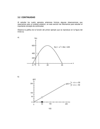 153
3.2 CONTINUIDAD
Al estudiar los cuatro ejemplos anteriores hicimos algunas observaciones que
reservamos para un análisis posterior, en esta sección las retomamos para estudiar el
importante concepto de continuidad.
Observa la gráfica de la función del primer ejemplo que se reproduce en la figura del
inciso a).
a)
b)
0
f(x)
x
-5 5 20 45
225
400
625
f(x) = –x2
+ 40x + 225
g(x)
x
0 50 200
200
100
50
0
100
g(x) = 


=
≠
50xsi0
50xsix
 