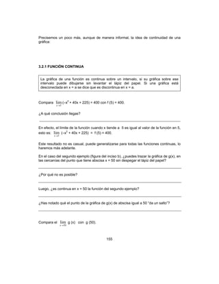 155
Precisemos un poco más, aunque de manera informal, la idea de continuidad de una
gráfica:
3.2.1 FUNCIÓN CONTINUA
La gráfica de una función es continua sobre un intervalo, si su gráfica sobre ese
intervalo puede dibujarse sin levantar el lápiz del papel. Si una gráfica está
desconectada en x = a se dice que es discontinua en x = a.
Compara
5
lim
→x
(–x2
+ 40x + 225) = 400 con f (5) = 400.
¿A qué conclusión llegas?
En efecto, el límite de la función cuando x tiende a 5 es igual al valor de la función en 5,
esto es:
5
lim
→x
(–x2
+ 40x + 225) = f (5) = 400.
Este resultado no es casual, puede generalizarse para todas las funciones continuas, lo
haremos más adelante.
En el caso del segundo ejemplo (figura del inciso b), ¿puedes trazar la gráfica de g(x), en
las cercanías del punto que tiene abscisa x = 50 sin despegar el lápiz del papel?
¿Por qué no es posible?
Luego, ¿es continua en x = 50 la función del segundo ejemplo?
¿Has notado qué el punto de la gráfica de g(x) de abscisa igual a 50 “da un salto”?
Compara el
50
lim
→x
g (x) con g (50).
 