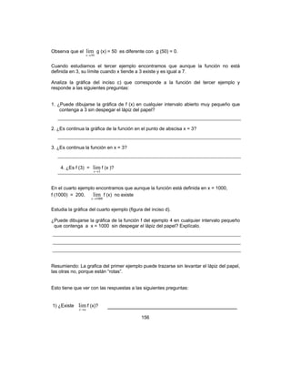 156
Observa que el
50
lim
→x
g (x) = 50 es diferente con g (50) = 0.
Cuando estudiamos el tercer ejemplo encontramos que aunque la función no está
definida en 3, su límite cuando x tiende a 3 existe y es igual a 7.
Analiza la gráfica del inciso c) que corresponde a la función del tercer ejemplo y
responde a las siguientes preguntas:
1. ¿Puede dibujarse la gráfica de f (x) en cualquier intervalo abierto muy pequeño que
contenga a 3 sin despegar el lápiz del papel?
2. ¿Es continua la gráfica de la función en el punto de abscisa x = 3?
3. ¿Es continua la función en x = 3?
4. ¿Es f (3) =
3
lim
→x
f (x )?
En el cuarto ejemplo encontramos que aunque la función está definida en x = 1000,
f (1000) = 200,
1000
lim
→x
f (x) no existe
Estudia la gráfica del cuarto ejemplo (figura del inciso d).
¿Puede dibujarse la gráfica de la función f del ejemplo 4 en cualquier intervalo pequeño
que contenga a x = 1000 sin despegar el lápiz del papel? Explícalo.
Resumiendo: La grafica del primer ejemplo puede trazarse sin levantar el lápiz del papel,
las otras no, porque están “rotas”.
Esto tiene que ver con las respuestas a las siguientes preguntas:
1) ¿Existe
ax→
lim f (x)? ___________________________________
 