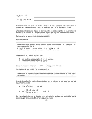 157
2) ¿Existe f (a)? ___________________________________
3) ¿
ax→
lim f (x) = f (a)? ___________________________________
Contestémoslas para cada una de las funciones de los 4 ejemplos, recuerda que en el
primero, a = 5; en el segundo, a = 50; en el tercero, a = 3 y en el cuarto, a = 1000.
¿Te das cuenta de que si alguna de las respuestas a estas preguntas es no, entonces la
función no es continua en x = a por que ello implica que hay una “rotura”en este punto?.
De lo anterior se desprende la siguiente definición:
Función continua
Sea f una función definida en un intervalo abierto que contiene a a. La función f es
continua en a si, y sólo si
a)
ax→
lim f (x) existe; b) f (a) existe; y c)
ax→
lim f(x) = f (a)
La expresión “si, y sólo si” significa que:
1) f es continua si se cumplen a), b) y c), además;
2) Si f es continua se cumplen a), b) y c).
La continuidad en un intervalo se establece en la siguiente definición:
Continuidad de una función f en un intervalo (a,b)
Una función es continua sobre el intervalo abierto (a, b) si es continua en cada punto
del intervalo.
Usando la definición analiza la continuidad, en el número a, de cada una de las
siguientes funciones.
a) f(x) = 2x2
+ 3x – 2 en a = 4
b) f (x) =



>+
≤+
3xsi1x3
3xsi3x2
en a = 3
Así como hay límites por la derecha y por la izquierda, también hay continuidad por la
derecha y por la izquierda. Observa la siguiente grafica:
 