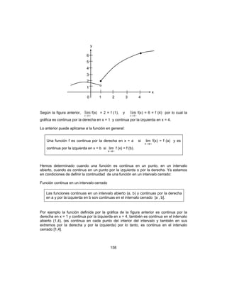 158
Según la figura anterior,
+→1
lim
x
f(x) = 2 = f (1), y
−→4
lim
x
f(x) = 6 = f (4) por lo cual la
gráfica es continua por la derecha en x = 1 y continua por la izquierda en x = 4.
Lo anterior puede aplicarse a la función en general:
Una función f es continua por la derecha en x = a si
+→ax
lim f(x) = f (a) y es
continua por la izquierda en x = b si
−→bx
lim f (x) = f (b).
Hemos determinado cuando una función es continua en un punto, en un intervalo
abierto, cuando es continua en un punto por la izquierda o por la derecha. Ya estamos
en condiciones de definir la continuidad de una función en un intervalo cerrado:
Función continua en un intervalo cerrado
Las funciones continuas en un intervalo abierto (a, b) y continuas por la derecha
en a y por la izquierda en b son continuas en el intervalo cerrado [a , b].
Por ejemplo la función definida por la gráfica de la figura anterior es continua por la
derecha en x = 1 y continua por la izquierda en x = 4, también es continua en el intervalo
abierto (1,4), (es continua en cada punto del interior del intervalo y también en sus
extremos por la derecha y por la izquierda) por lo tanto, es continua en el intervalo
cerrado [1,4].
0 1 2 3 4
6
5
4
3
2
1
y
x
 
