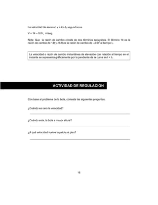 16
La velocidad de ascenso v a los t1 segundos es
V = 14 – 9.8 1t m/seg.
Nota: Que la razón de cambio consta de dos términos separados. El término 14 es la
razón de cambio de 14t y -9.8t es la razón de cambio de –4.9t2
al tiempo t1.
La velocidad o razón de cambio instantánea de elevación con relación al tiempo en el
instante se representa gráficamente por la pendiente de la curva en t = t1.
Con base al problema de la bola, contesta las siguientes preguntas.
¿Cuándo es cero la velocidad?
¿Cuándo esta, la bola a mayor altura?
¿A qué velocidad vuelve la pelota al piso?
ACTIVIDAD DE REGULACIÓN
 