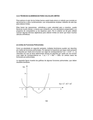 160
3.2.2 TÉCNICAS ALGEBRAICAS PARA CALCULAR LÍMITES
Para estimar el valor de los límites hemos usado hasta ahora un método que consiste en
aproximarnos a ellos numéricamente. Las computadoras emplean métodos de este tipo
para obtener límites.
Ellas hacen las operaciones aritméticas a gran velocidad pero a nosotros puede
llevarnos mucho tiempo, a menos que contemos con una calculadora programable o un
programa de computadora (y los sepamos usar). Por lo anterior es de gran utilidad
conocer algunas técnicas algebraicas para obtener límites sin tener que hacer muchos
cálculos aritméticos.
a) Límites de Funciones Polinomiales
Como ya estudiaste en segundo semestre, múltiples fenómenos pueden ser descritos
por medio de funciones polinomiales. Por ejemplo la trayectoria que sigue cierto proyectil
se describe por medio de la función con regla de correspondencia f (x) = –0.3x2
+ x ; la
velocidad con que se llena determinado tanque se describe por medio de una función
cuya regla de correspondencia es f (x) = x3
+ 60x2
+ 300x. En ambos casos las
funciones son polinomiales.
La siguiente figura muestra las gráficas de algunas funciones polinomiales, que deben
resultarte familiares.
f(x)
-1 0 1 2 3 4
f(x) = x4
– 4x3
+ 3x2
-5
x
8
 