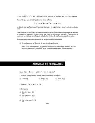 162
La función f (x) = –x2
+ 40x + 225 del primer ejemplo es también una función polinomial.
Recuerda que una función polinomial tiene la forma
f (x) = an xn
+ an-1 xn–1
+ ...+ a1 x + ao
en donde los coeficientes ahí son constantes y el exponente n es un entero positivo o
cero.
Para estudiar los fenómenos que son modelados por funciones polinomiales se requiere
en ocasiones calcular límites, como se hizo en el primer ejemplo. Trataremos de
encontrar un método sencillo para calcular los límites de las funciones polinomiales .
Analicemos algunas características de las funciones polinomiales.
a) Investiguemos el dominio de una función polinomial f.
Para cada número real x, f(x) toma un valor real, entonces el dominio de una
función polinomial cualquiera, es el conjunto de todos los números reales
Sean f (x) = 2x + 4 ; g (x) = x2
– 5 ; h (x) = 2x3
1. Calcula los siguientes límites por aproximación numérica:
a)
3
lim
→x
f(x) b)
4
lim
→x
g (x) c)
1
lim
→x
h (x)
2. Calcula f (3), g (4) y h (1)
3. Compara
a)
3
lim
→x
f(x) con f(3)
b)
4
lim
→x
g(x) con g (4)
c)
1
lim
→x
h (x) con h (1)
ACTIVIDAD DE REGULACIÓN
 