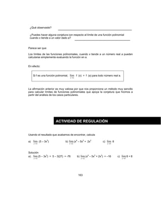 163
¿Qué observaste? ____________________________________
¿Puedes hacer alguna conjetura con respecto al límite de una función polinomial
cuando x tiende a un valor dado a? ___________________________
Parece ser que:
Los límites de las funciones polinomiales, cuando x tiende a un número real a pueden
calcularse simplemente evaluando la función en a.
En efecto:
Si f es una función polinomial,
ax→
lim f (x) = f (a) para todo número real a.
La afirmación anterior es muy valiosa por que nos proporciona un método muy sencillo
para calcular límites de funciones polinomiales que apoya la conjetura que hicimos a
partir del análisis de los casos particulares.
Usando el resultado que acabamos de encontrar, calcula
a)
3
lim
→x
(5 – 3x3
) b)
2
lim
→x
(x4
– 5x3
+ 2x2
c)
5
lim
→x
8
Solución
a) .
3
lim
→x
(5 – 3x3
) = 5 – 3(27) = -76 b)
2
lim
→x
(x4
– 5x3
+ 2x2
) = –16 c)
5
lim
→x
8 = 8
ACTIVIDAD DE REGULACIÓN
 